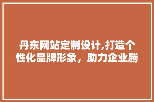 丹东网站定制设计,打造个性化品牌形象，助力企业腾飞