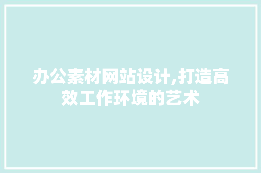 办公素材网站设计,打造高效工作环境的艺术