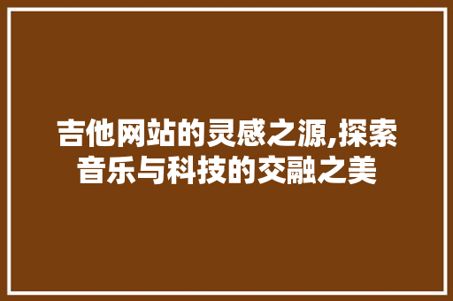 吉他网站的灵感之源,探索音乐与科技的交融之美 吉他网站的灵感之源,探索音乐与科技的交融之美 AI技术学习