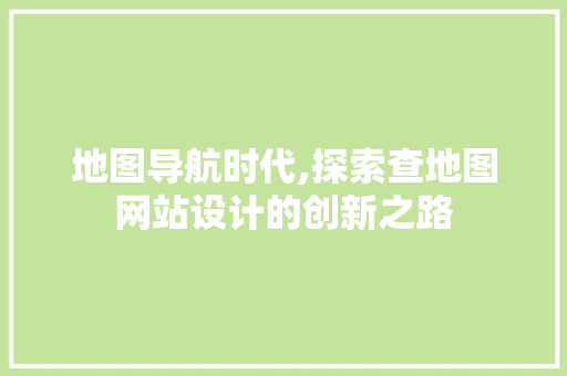 地图导航时代,探索查地图网站设计的创新之路