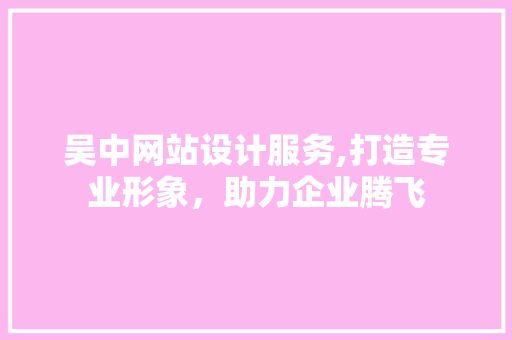 吴中网站设计服务,打造专业形象，助力企业腾飞