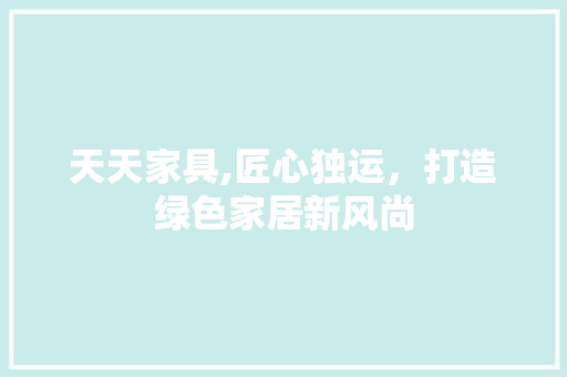 天天家具,匠心独运，打造绿色家居新风尚 天天家具,匠心独运，打造绿色家居新风尚 英文谷歌算法