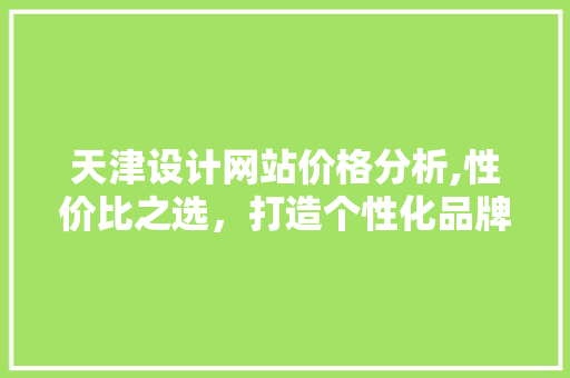 天津设计网站价格分析,性价比之选，打造个性化品牌形象 天津设计网站价格分析,性价比之选，打造个性化品牌形象 百度算法