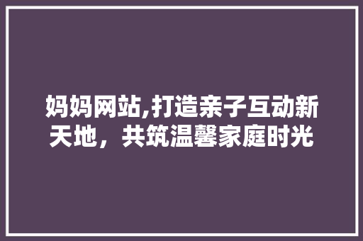 妈妈网站,打造亲子互动新天地，共筑温馨家庭时光