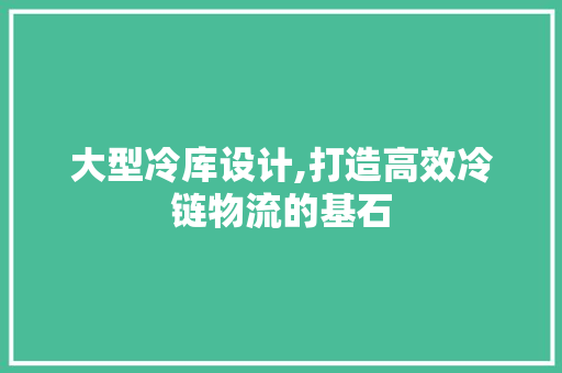 大型冷库设计,打造高效冷链物流的基石