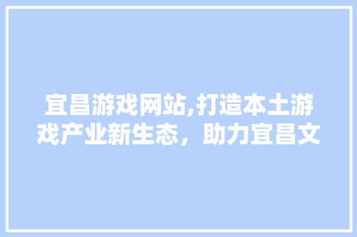 宜昌游戏网站,打造本土游戏产业新生态，助力宜昌文化繁荣发展