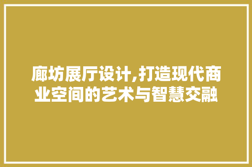 廊坊展厅设计,打造现代商业空间的艺术与智慧交融