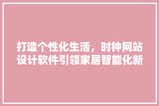 打造个性化生活，时钟网站设计软件引领家居智能化新潮流 打造个性化生活，时钟网站设计软件引领家居智能化新潮流 360搜优化