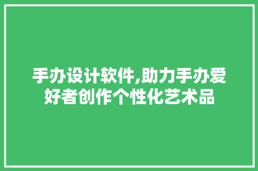 手办设计软件,助力手办爱好者创作个性化艺术品 手办设计软件,助力手办爱好者创作个性化艺术品 搜狗优化