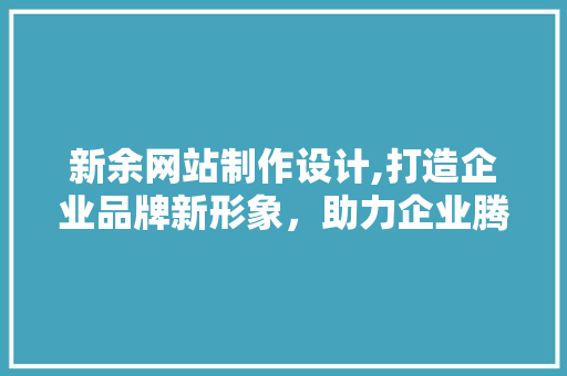 新余网站制作设计,打造企业品牌新形象，助力企业腾飞