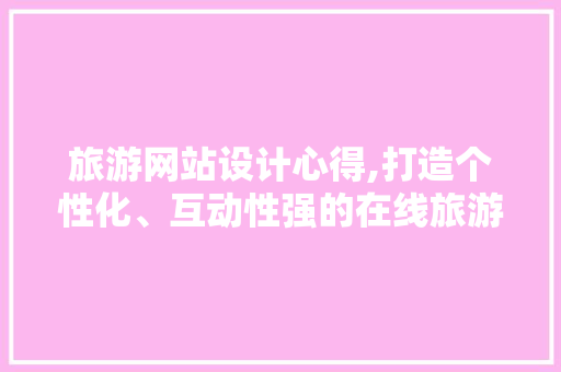 旅游网站设计心得,打造个性化、互动性强的在线旅游平台