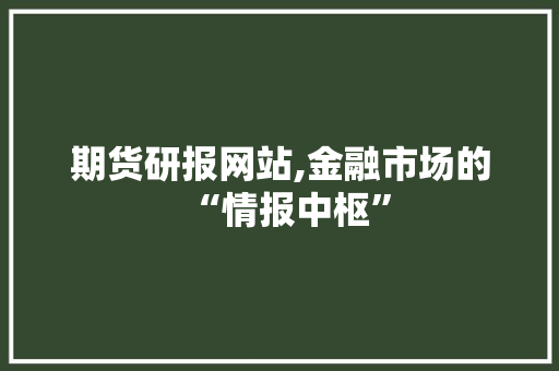 期货研报网站,金融市场的“情报中枢”