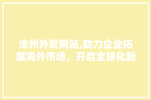 池州外贸网站,助力企业拓展海外市场，开启全球化新篇章
