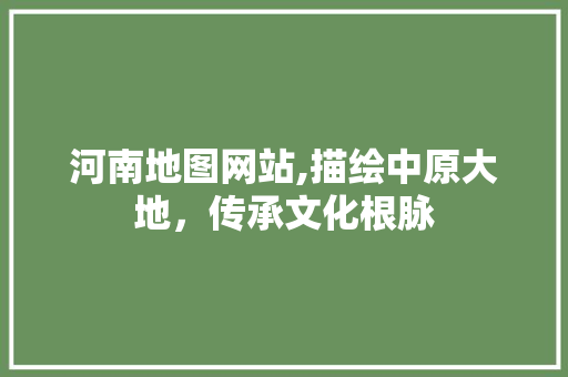 河南地图网站,描绘中原大地，传承文化根脉