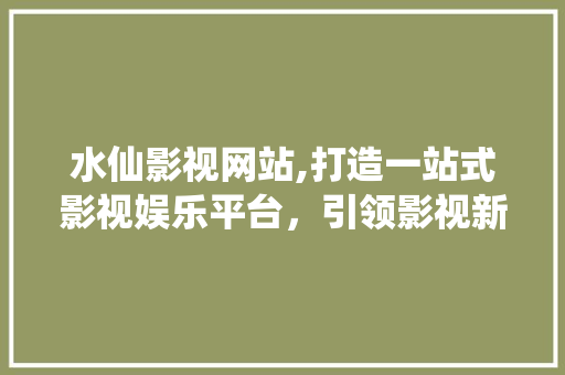 水仙影视网站,打造一站式影视娱乐平台，引领影视新潮流