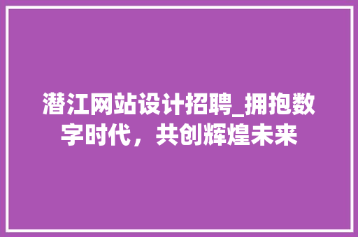 潜江网站设计招聘_拥抱数字时代，共创辉煌未来