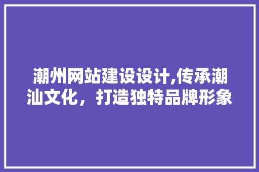 潮州网站建设设计,传承潮汕文化，打造独特品牌形象