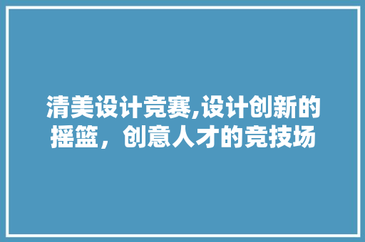 清美设计竞赛,设计创新的摇篮，创意人才的竞技场