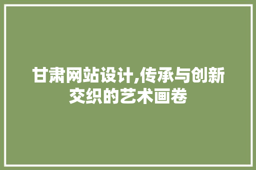 甘肃网站设计,传承与创新交织的艺术画卷