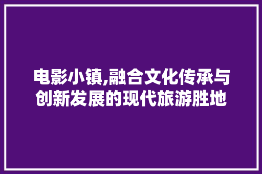电影小镇,融合文化传承与创新发展的现代旅游胜地