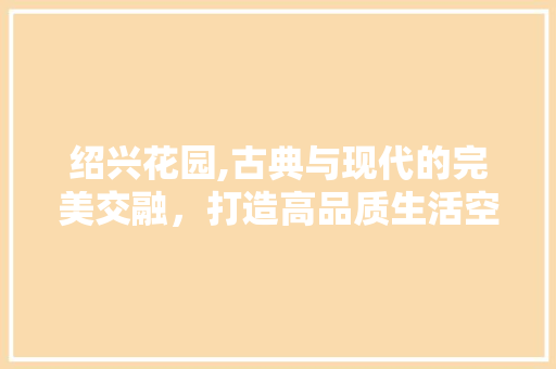 绍兴花园,古典与现代的完美交融，打造高品质生活空间 绍兴花园,古典与现代的完美交融，打造高品质生活空间 AI技术学习