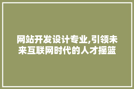 网站开发设计专业,引领未来互联网时代的人才摇篮