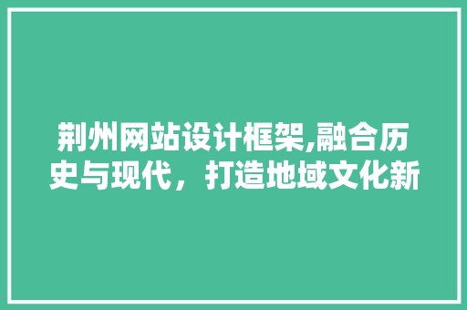 荆州网站设计框架,融合历史与现代，打造地域文化新名片