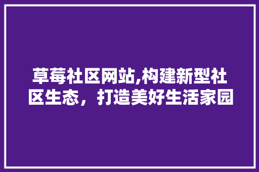 草莓社区网站,构建新型社区生态，打造美好生活家园 草莓社区网站,构建新型社区生态，打造美好生活家园 英文谷歌算法