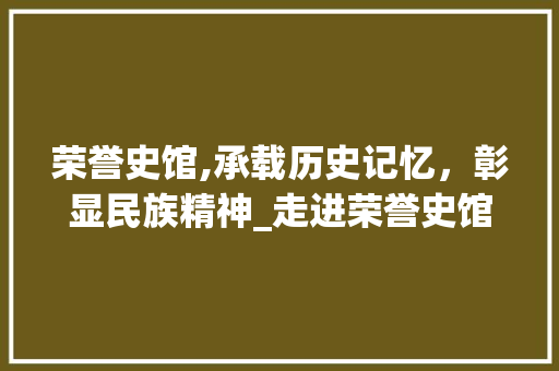 荣誉史馆,承载历史记忆，彰显民族精神_走进荣誉史馆的数字足迹