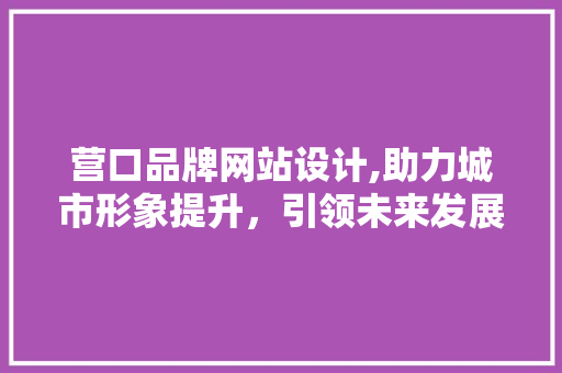营口品牌网站设计,助力城市形象提升，引领未来发展新篇章