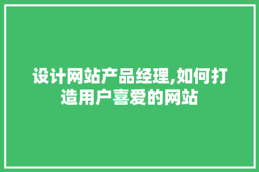 设计网站产品经理,如何打造用户喜爱的网站 设计网站产品经理,如何打造用户喜爱的网站 英文谷歌算法