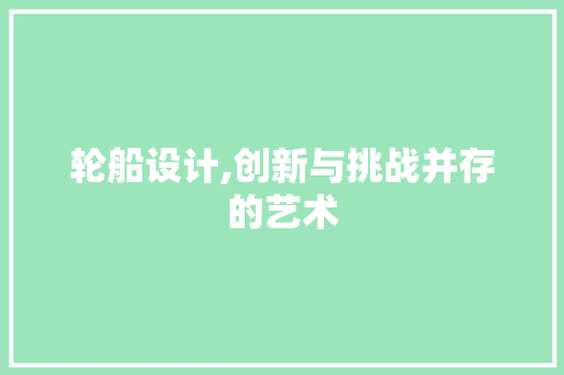轮船设计,创新与挑战并存的艺术 轮船设计,创新与挑战并存的艺术 360搜优化