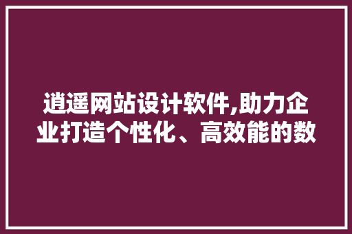 逍遥网站设计软件,助力企业打造个性化、高效能的数字名片 逍遥网站设计软件,助力企业打造个性化、高效能的数字名片 网站开发