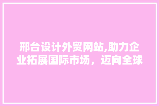 邢台设计外贸网站,助力企业拓展国际市场，迈向全球舞台