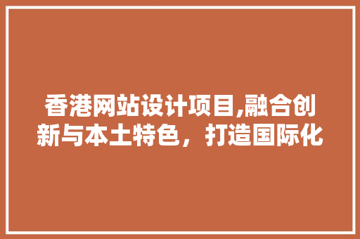 香港网站设计项目,融合创新与本土特色，打造国际化品牌形象 香港网站设计项目,融合创新与本土特色，打造国际化品牌形象 360搜优化