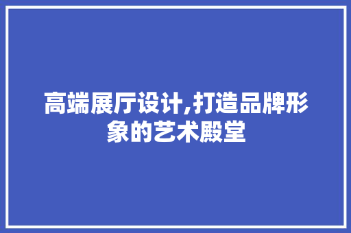 高端展厅设计,打造品牌形象的艺术殿堂