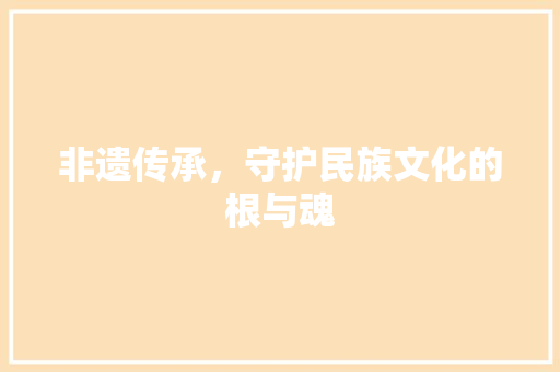 非遗传承，守护民族文化的根与魂